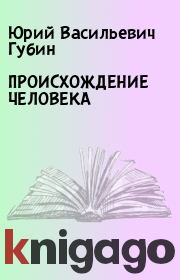 Книга - ПРОИСХОЖДЕНИЕ   ЧЕЛОВЕКА.  Юрий Васильевич Губин  - прочитать полностью в библиотеке КнигаГо