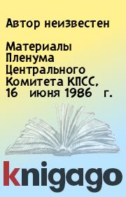 Книга - Материалы Пленума Центрального Комитета КПСС, 16 июня 1986 г..   Автор неизвестен  - прочитать полностью в библиотеке КнигаГо