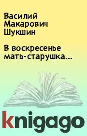 Книга - В воскресенье мать-старушка….  Василий Макарович Шукшин  - прочитать полностью в библиотеке КнигаГо